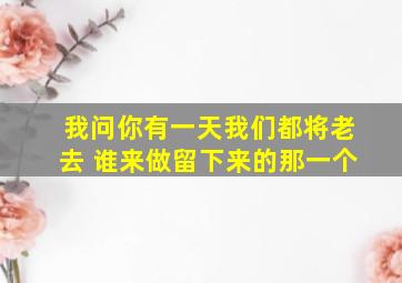 我问你有一天我们都将老去 谁来做留下来的那一个